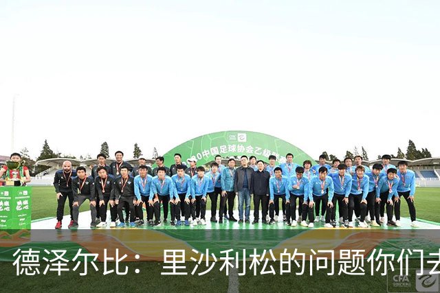 德泽尔比：里沙利松的问题你们去问高层，我和任何人都没有问题