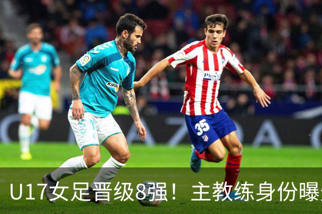 U17女足晋级8强！主教练身份曝光，曾获亚洲足球小姐，38岁仍未婚